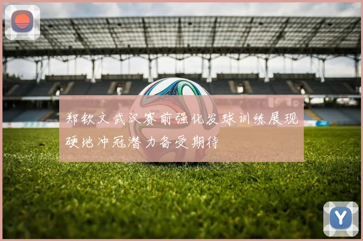 郑钦文武汉赛前强化发球训练展现硬地冲冠潜力备受期待